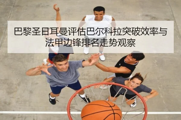 巴黎圣日耳曼评估巴尔科拉突破效率与法甲边锋排名走势观察