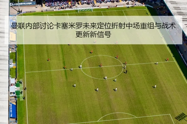 曼联内部讨论卡塞米罗未来定位折射中场重组与战术更新新信号