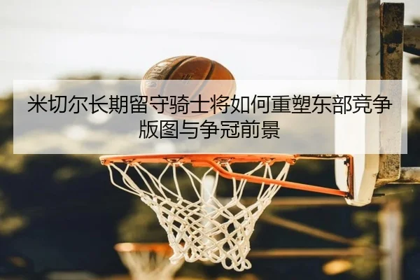米切尔长期留守骑士将如何重塑东部竞争版图与争冠前景