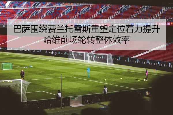 巴萨围绕费兰托雷斯重塑定位着力提升哈维前场轮转整体效率